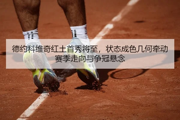 德约科维奇红土首秀将至，状态成色几何牵动赛季走向与争冠悬念