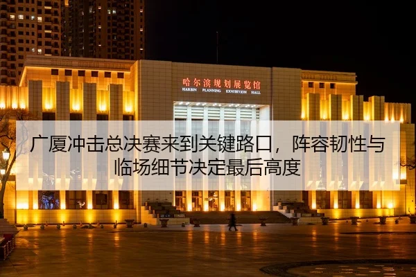 广厦冲击总决赛来到关键路口，阵容韧性与临场细节决定最后高度