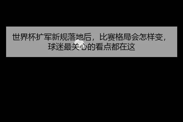 世界杯扩军新规落地后，比赛格局会怎样变，球迷最关心的看点都在这